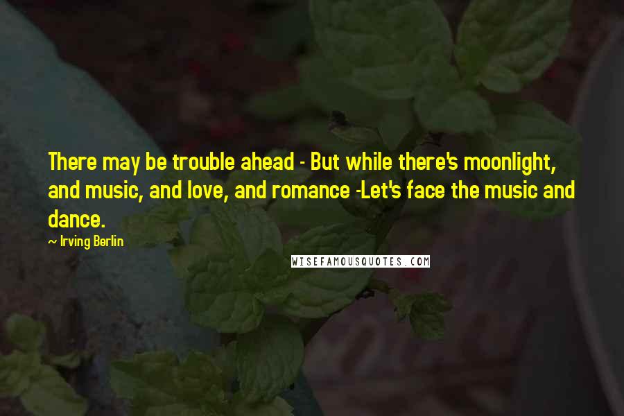 Irving Berlin Quotes: There may be trouble ahead - But while there's moonlight, and music, and love, and romance -Let's face the music and dance.