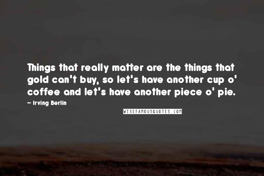 Irving Berlin Quotes: Things that really matter are the things that gold can't buy, so let's have another cup o' coffee and let's have another piece o' pie.