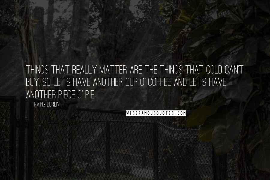 Irving Berlin Quotes: Things that really matter are the things that gold can't buy, so let's have another cup o' coffee and let's have another piece o' pie.