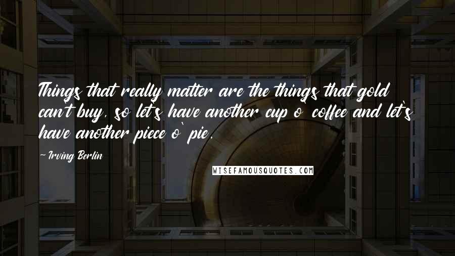 Irving Berlin Quotes: Things that really matter are the things that gold can't buy, so let's have another cup o' coffee and let's have another piece o' pie.