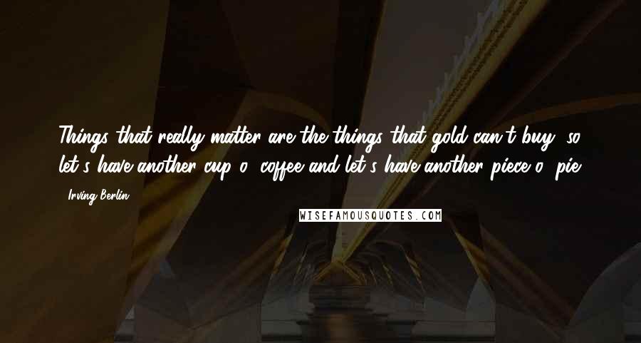 Irving Berlin Quotes: Things that really matter are the things that gold can't buy, so let's have another cup o' coffee and let's have another piece o' pie.