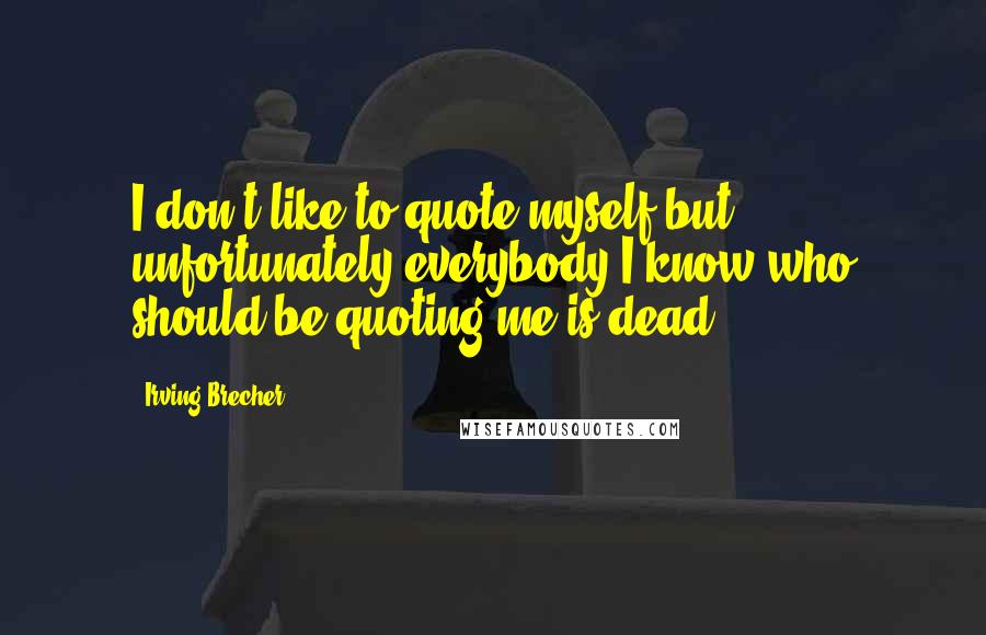 Irving Brecher Quotes: I don't like to quote myself but unfortunately everybody I know who should be quoting me is dead.