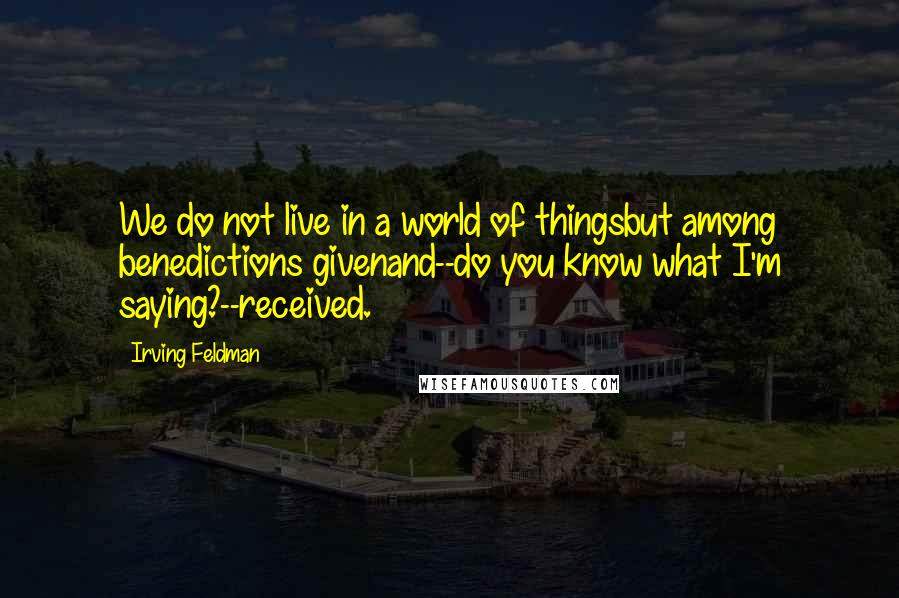Irving Feldman Quotes: We do not live in a world of thingsbut among benedictions givenand--do you know what I'm saying?--received.