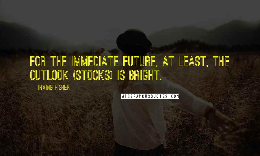 Irving Fisher Quotes: For the immediate future, at least, the outlook (stocks) is bright.