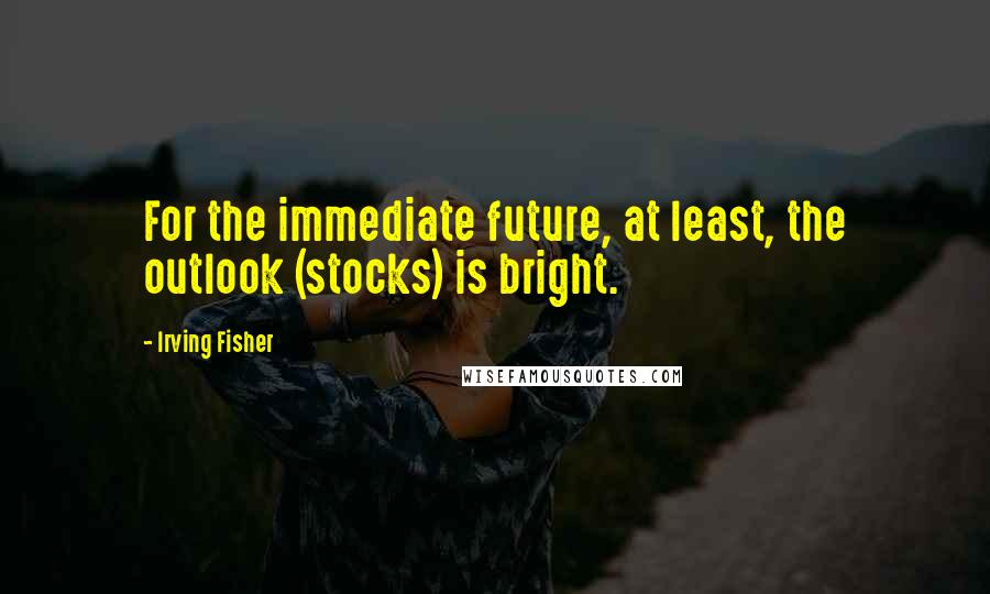 Irving Fisher Quotes: For the immediate future, at least, the outlook (stocks) is bright.