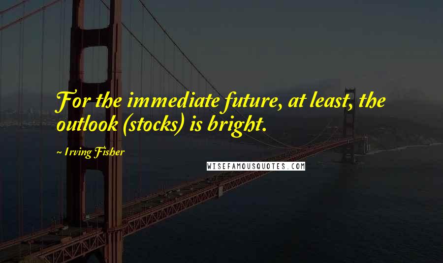 Irving Fisher Quotes: For the immediate future, at least, the outlook (stocks) is bright.