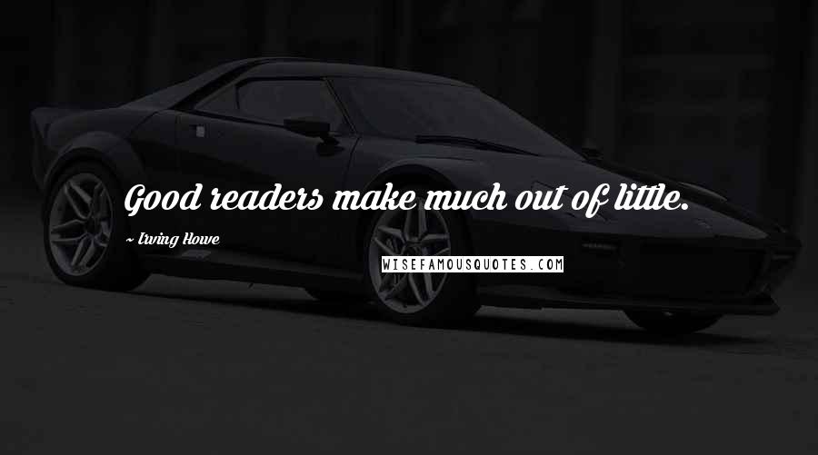 Irving Howe Quotes: Good readers make much out of little.