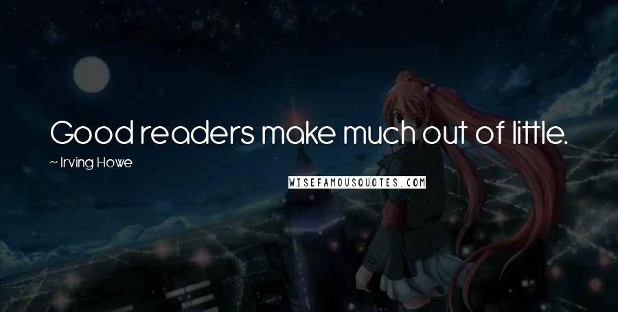 Irving Howe Quotes: Good readers make much out of little.