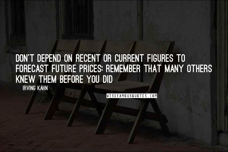 Irving Kahn Quotes: Don't depend on recent or current figures to forecast future prices; remember that many others knew them before you did