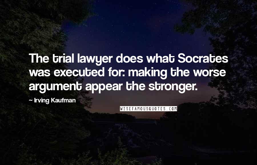 Irving Kaufman Quotes: The trial lawyer does what Socrates was executed for: making the worse argument appear the stronger.