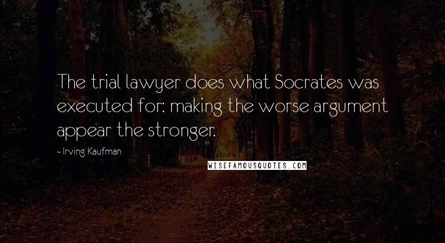 Irving Kaufman Quotes: The trial lawyer does what Socrates was executed for: making the worse argument appear the stronger.