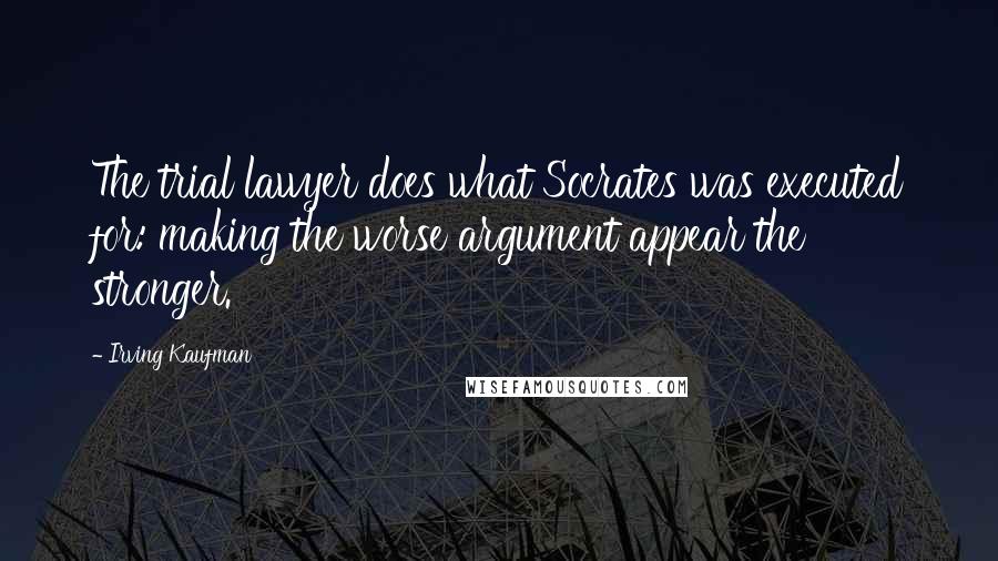 Irving Kaufman Quotes: The trial lawyer does what Socrates was executed for: making the worse argument appear the stronger.