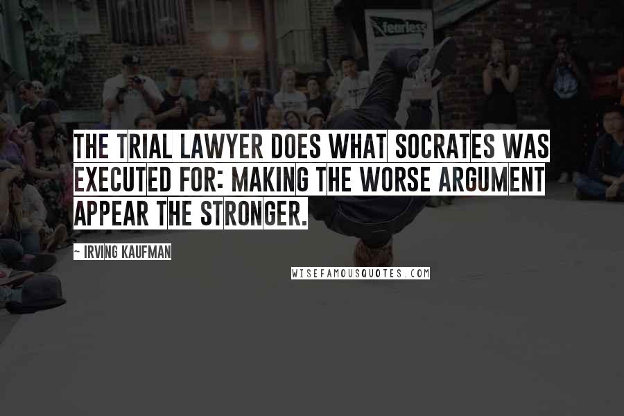 Irving Kaufman Quotes: The trial lawyer does what Socrates was executed for: making the worse argument appear the stronger.