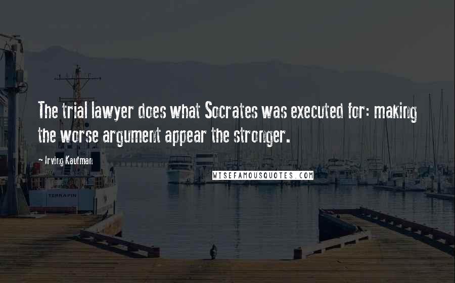 Irving Kaufman Quotes: The trial lawyer does what Socrates was executed for: making the worse argument appear the stronger.