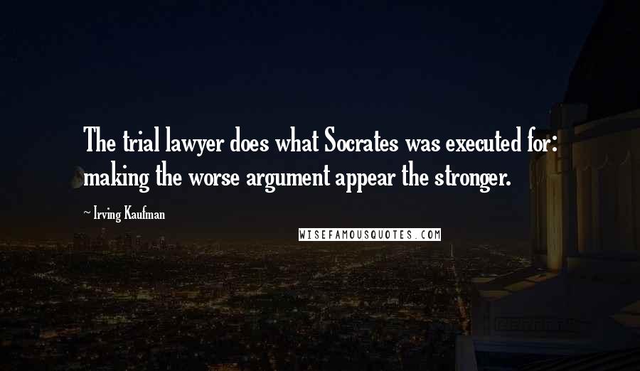 Irving Kaufman Quotes: The trial lawyer does what Socrates was executed for: making the worse argument appear the stronger.