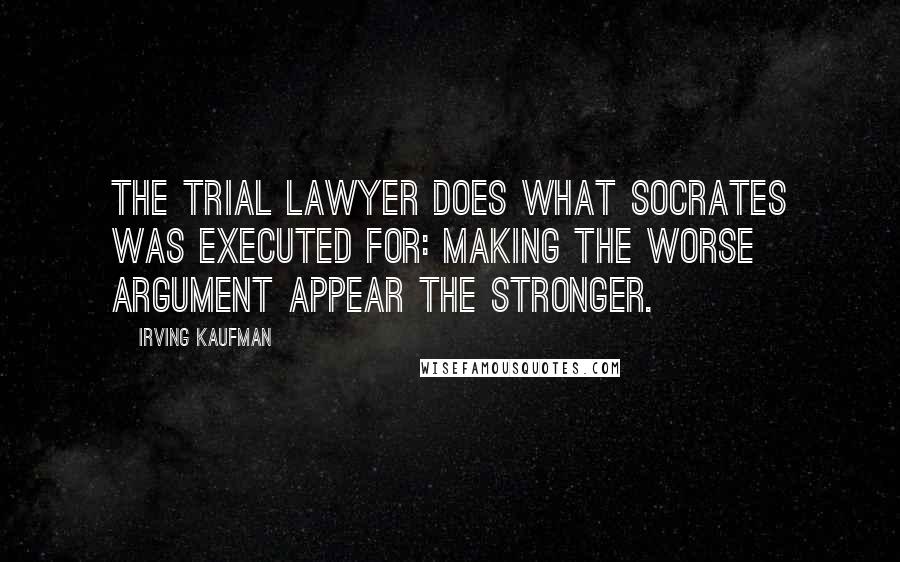 Irving Kaufman Quotes: The trial lawyer does what Socrates was executed for: making the worse argument appear the stronger.