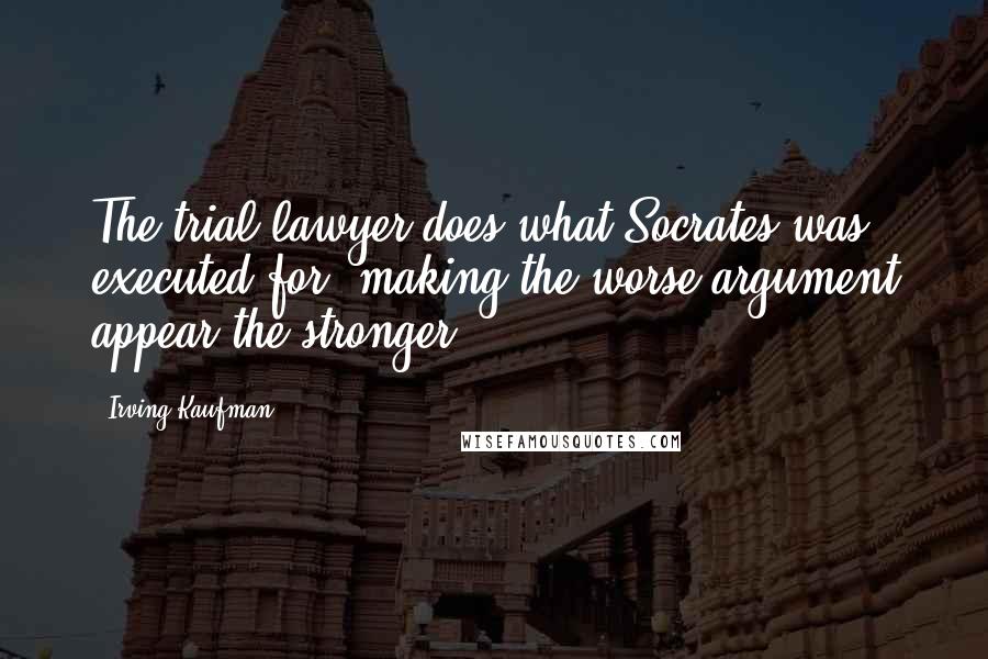 Irving Kaufman Quotes: The trial lawyer does what Socrates was executed for: making the worse argument appear the stronger.