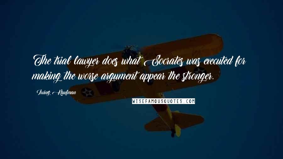 Irving Kaufman Quotes: The trial lawyer does what Socrates was executed for: making the worse argument appear the stronger.