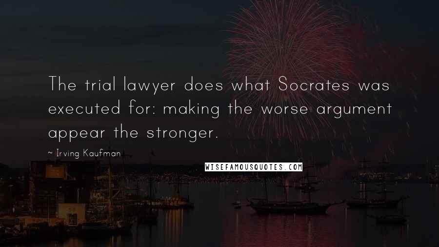 Irving Kaufman Quotes: The trial lawyer does what Socrates was executed for: making the worse argument appear the stronger.
