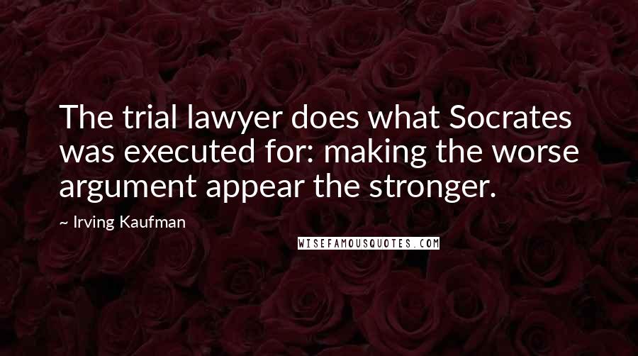 Irving Kaufman Quotes: The trial lawyer does what Socrates was executed for: making the worse argument appear the stronger.