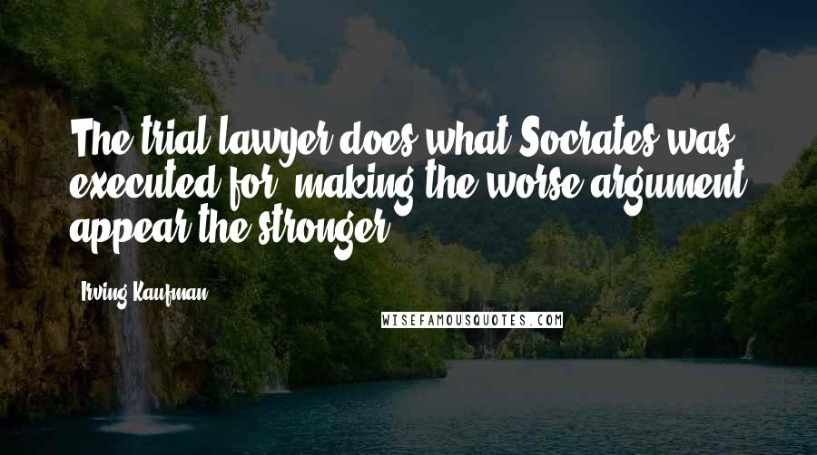 Irving Kaufman Quotes: The trial lawyer does what Socrates was executed for: making the worse argument appear the stronger.