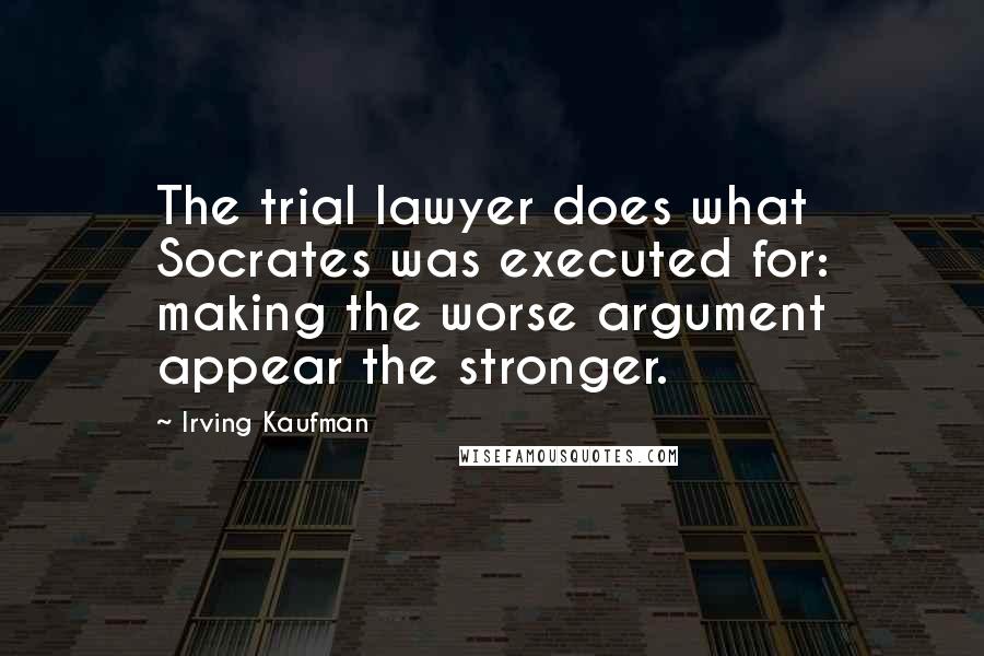 Irving Kaufman Quotes: The trial lawyer does what Socrates was executed for: making the worse argument appear the stronger.