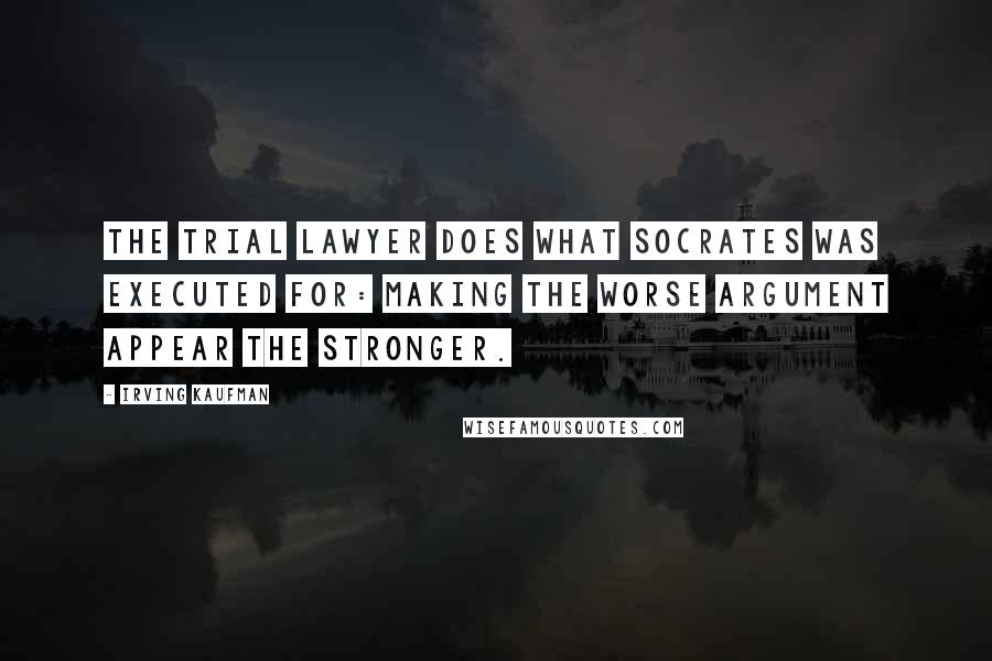 Irving Kaufman Quotes: The trial lawyer does what Socrates was executed for: making the worse argument appear the stronger.