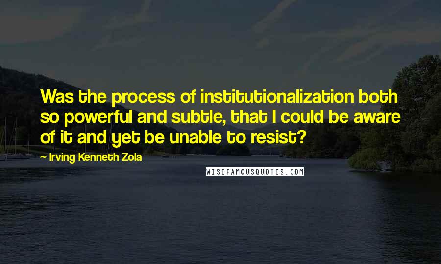 Irving Kenneth Zola Quotes: Was the process of institutionalization both so powerful and subtle, that I could be aware of it and yet be unable to resist?