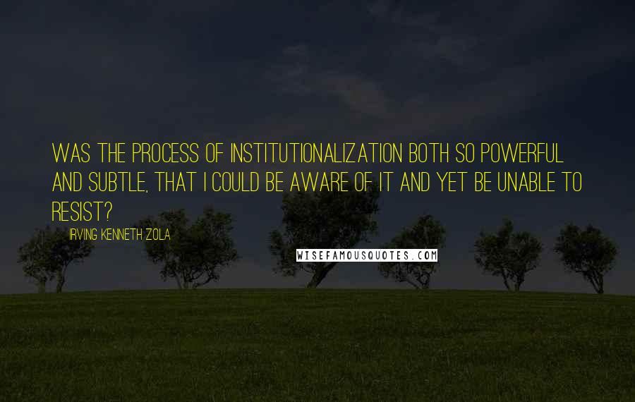 Irving Kenneth Zola Quotes: Was the process of institutionalization both so powerful and subtle, that I could be aware of it and yet be unable to resist?