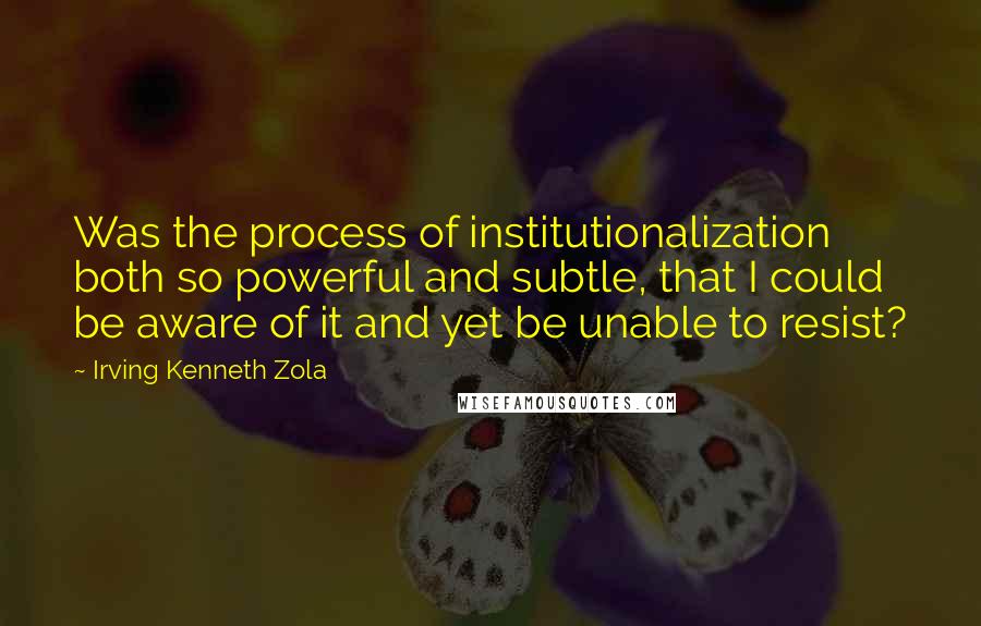 Irving Kenneth Zola Quotes: Was the process of institutionalization both so powerful and subtle, that I could be aware of it and yet be unable to resist?