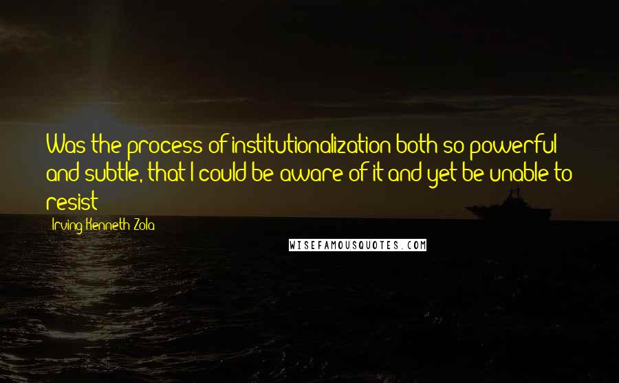 Irving Kenneth Zola Quotes: Was the process of institutionalization both so powerful and subtle, that I could be aware of it and yet be unable to resist?