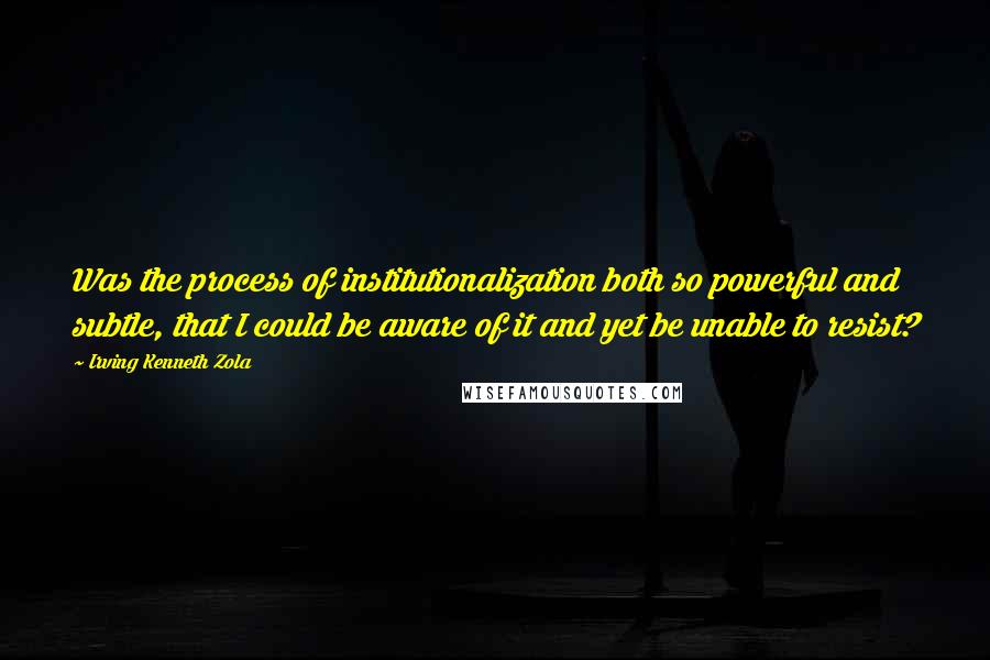 Irving Kenneth Zola Quotes: Was the process of institutionalization both so powerful and subtle, that I could be aware of it and yet be unable to resist?