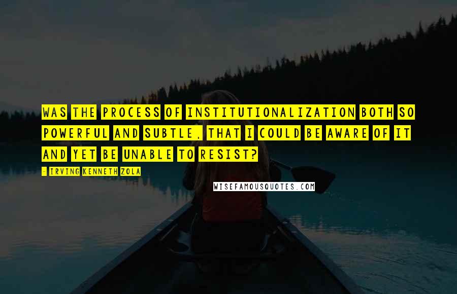Irving Kenneth Zola Quotes: Was the process of institutionalization both so powerful and subtle, that I could be aware of it and yet be unable to resist?