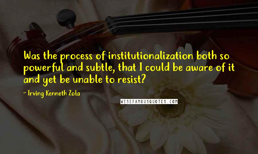 Irving Kenneth Zola Quotes: Was the process of institutionalization both so powerful and subtle, that I could be aware of it and yet be unable to resist?