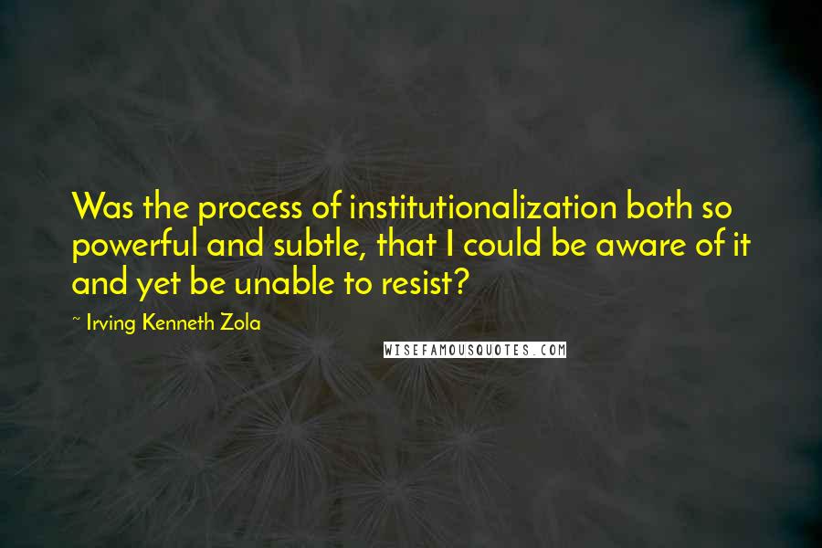 Irving Kenneth Zola Quotes: Was the process of institutionalization both so powerful and subtle, that I could be aware of it and yet be unable to resist?