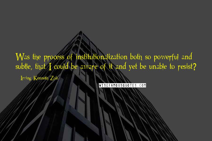 Irving Kenneth Zola Quotes: Was the process of institutionalization both so powerful and subtle, that I could be aware of it and yet be unable to resist?