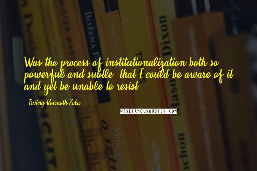 Irving Kenneth Zola Quotes: Was the process of institutionalization both so powerful and subtle, that I could be aware of it and yet be unable to resist?