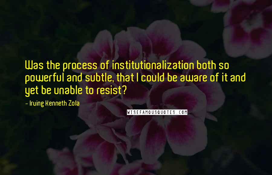 Irving Kenneth Zola Quotes: Was the process of institutionalization both so powerful and subtle, that I could be aware of it and yet be unable to resist?