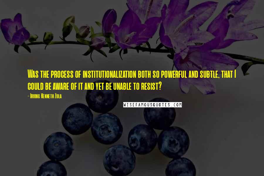 Irving Kenneth Zola Quotes: Was the process of institutionalization both so powerful and subtle, that I could be aware of it and yet be unable to resist?