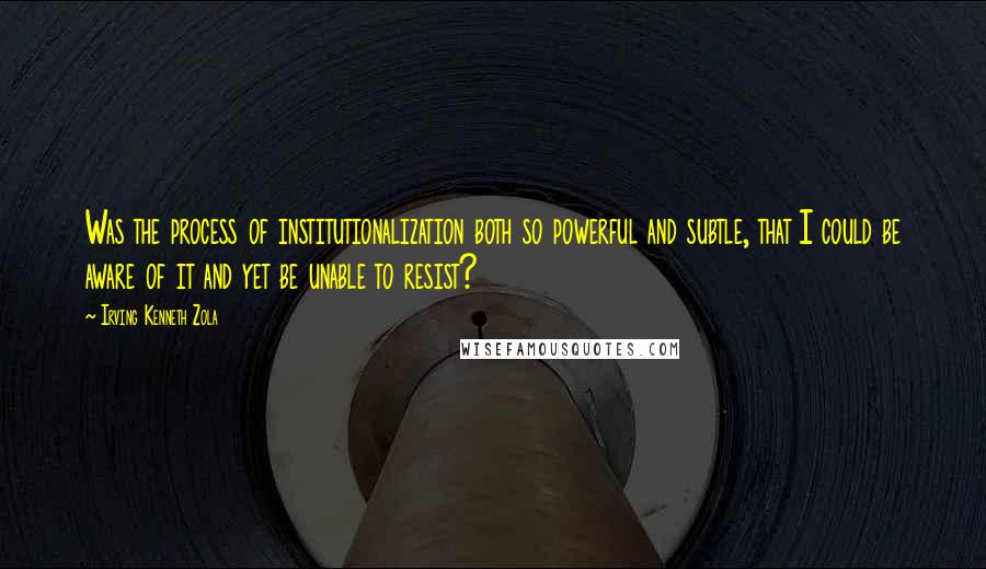 Irving Kenneth Zola Quotes: Was the process of institutionalization both so powerful and subtle, that I could be aware of it and yet be unable to resist?