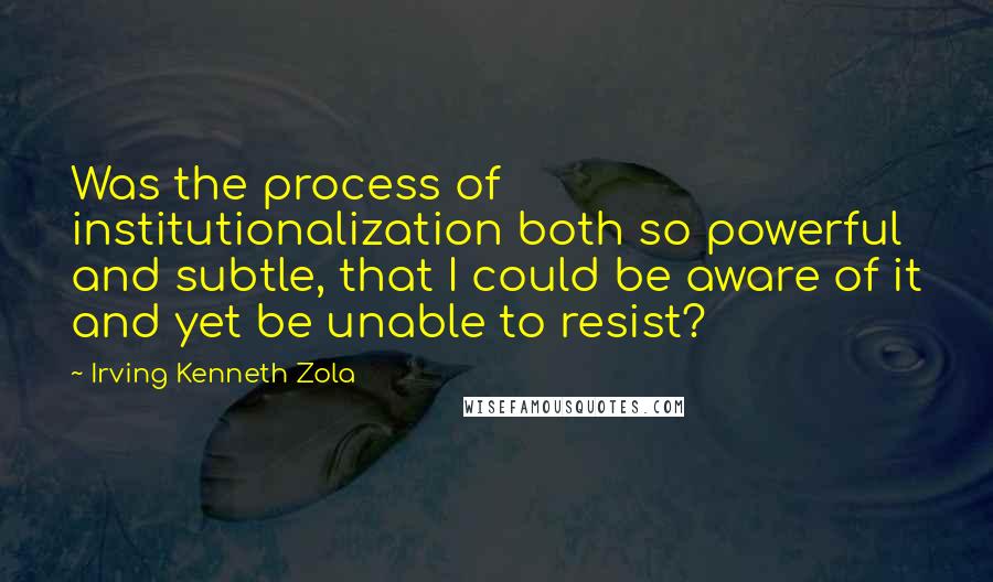 Irving Kenneth Zola Quotes: Was the process of institutionalization both so powerful and subtle, that I could be aware of it and yet be unable to resist?