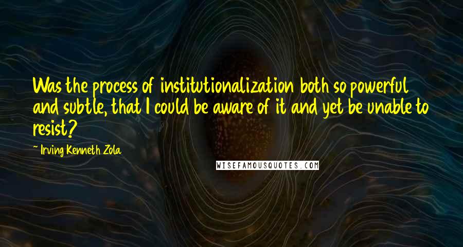 Irving Kenneth Zola Quotes: Was the process of institutionalization both so powerful and subtle, that I could be aware of it and yet be unable to resist?