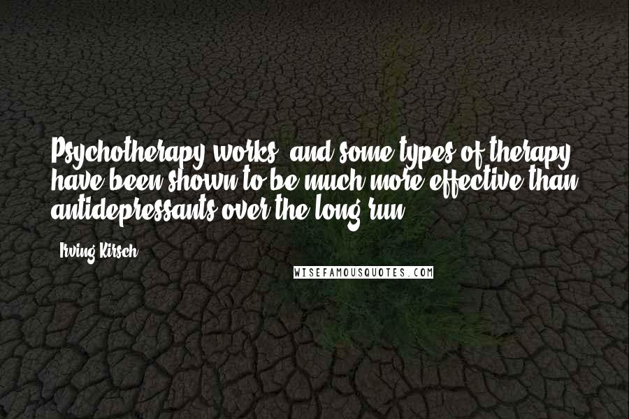 Irving Kirsch Quotes: Psychotherapy works, and some types of therapy have been shown to be much more effective than antidepressants over the long run.