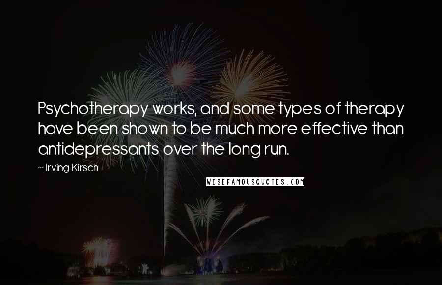 Irving Kirsch Quotes: Psychotherapy works, and some types of therapy have been shown to be much more effective than antidepressants over the long run.