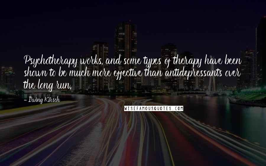 Irving Kirsch Quotes: Psychotherapy works, and some types of therapy have been shown to be much more effective than antidepressants over the long run.