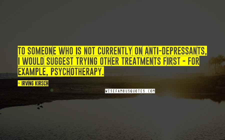Irving Kirsch Quotes: To someone who is not currently on anti-depressants, I would suggest trying other treatments first - for example, psychotherapy.