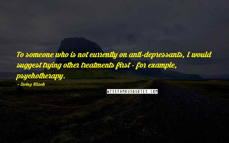 Irving Kirsch Quotes: To someone who is not currently on anti-depressants, I would suggest trying other treatments first - for example, psychotherapy.