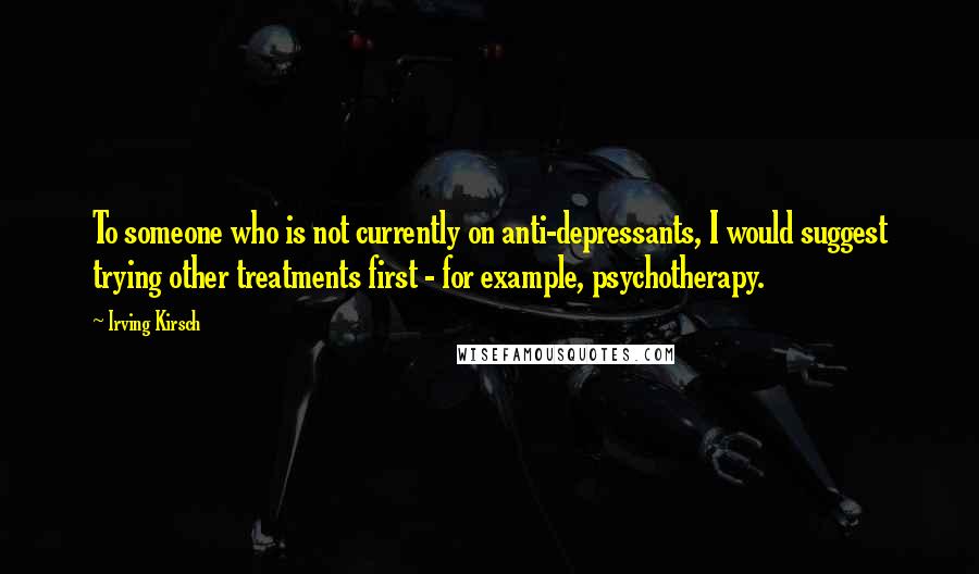 Irving Kirsch Quotes: To someone who is not currently on anti-depressants, I would suggest trying other treatments first - for example, psychotherapy.