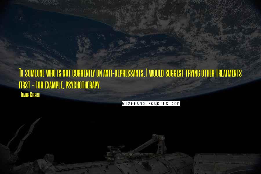 Irving Kirsch Quotes: To someone who is not currently on anti-depressants, I would suggest trying other treatments first - for example, psychotherapy.