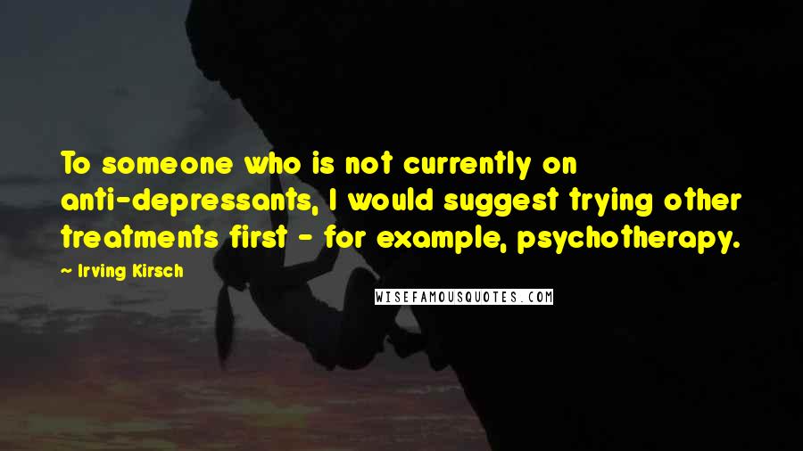 Irving Kirsch Quotes: To someone who is not currently on anti-depressants, I would suggest trying other treatments first - for example, psychotherapy.
